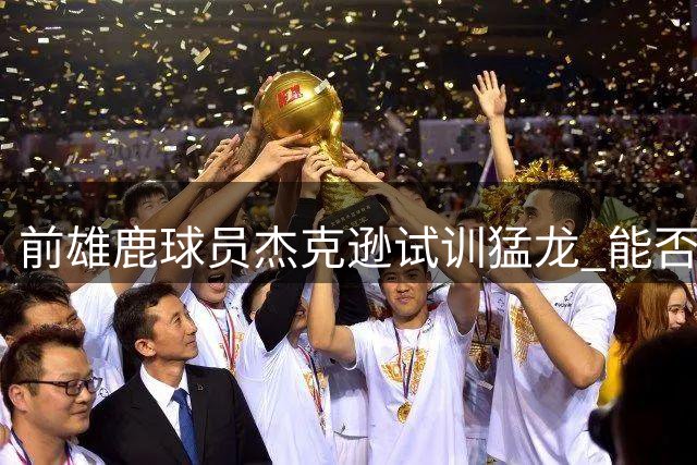 前雄鹿球员杰克逊试训猛龙 能否逆袭成功填补锋线空缺？